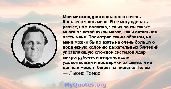 Мои митохондрии составляют очень большую часть меня. Я не могу сделать расчет, но я полагаю, что их почти так же много в чистой сухой массе, как и остальная часть меня. Посмотрел таким образом, на меня можно было взять