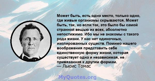 Может быть, есть одно место, только одно, где живые организмы скрываются. Может быть, так, но если так, это было бы самой странной вещью из всех, абсолютно непостижимо. Ибо мы не знакомы с такого рода жизни. У нас нет