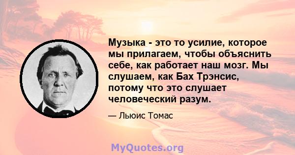 Музыка - это то усилие, которое мы прилагаем, чтобы объяснить себе, как работает наш мозг. Мы слушаем, как Бах Трэнсис, потому что это слушает человеческий разум.