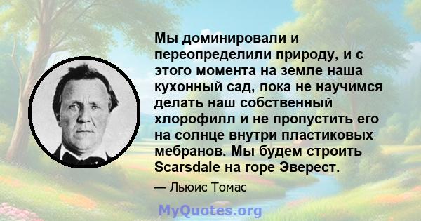 Мы доминировали и переопределили природу, и с этого момента на земле наша кухонный сад, пока не научимся делать наш собственный хлорофилл и не пропустить его на солнце внутри пластиковых мебранов. Мы будем строить