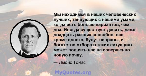 Мы находимся в наших человеческих лучших, танцующих с нашими умами, когда есть больше вариантов, чем два. Иногда существует десять, даже двадцать разных способов, все, кроме одного, будут неправы, и богатство отбора в