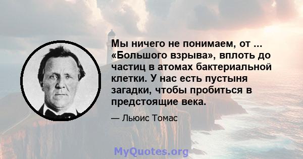 Мы ничего не понимаем, от ... «Большого взрыва», вплоть до частиц в атомах бактериальной клетки. У нас есть пустыня загадки, чтобы пробиться в предстоящие века.