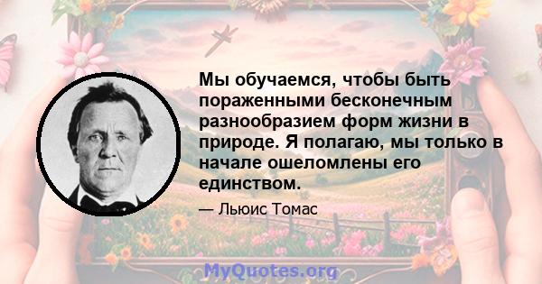 Мы обучаемся, чтобы быть пораженными бесконечным разнообразием форм жизни в природе. Я полагаю, мы только в начале ошеломлены его единством.