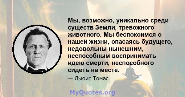 Мы, возможно, уникально среди существ Земли, тревожного животного. Мы беспокоимся о нашей жизни, опасаясь будущего, недовольны нынешним, неспособным воспринимать идею смерти, неспособного сидеть на месте.