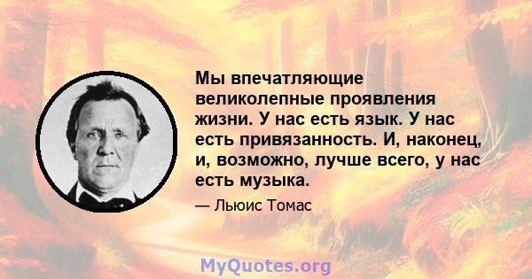 Мы впечатляющие великолепные проявления жизни. У нас есть язык. У нас есть привязанность. И, наконец, и, возможно, лучше всего, у нас есть музыка.