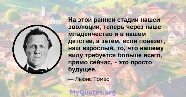 На этой ранней стадии нашей эволюции, теперь через наше младенчество и в нашем детстве, а затем, если повезет, наш взрослый, то, что нашему виду требуется больше всего, прямо сейчас, - это просто будущее.