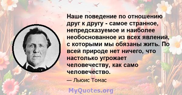 Наше поведение по отношению друг к другу - самое странное, непредсказуемое и наиболее необоснованное из всех явлений, с которыми мы обязаны жить. По всей природе нет ничего, что настолько угрожает человечеству, как само 