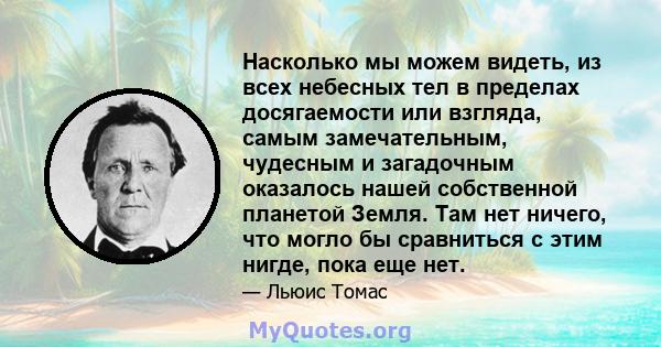 Насколько мы можем видеть, из всех небесных тел в пределах досягаемости или взгляда, самым замечательным, чудесным и загадочным оказалось нашей собственной планетой Земля. Там нет ничего, что могло бы сравниться с этим