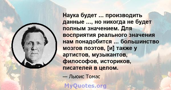 Наука будет ... производить данные ..., но никогда не будет полным значением. Для восприятия реального значения нам понадобится ... большинство мозгов поэтов, [и] также у артистов, музыкантов, философов, историков,