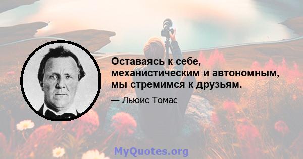 Оставаясь к себе, механистическим и автономным, мы стремимся к друзьям.