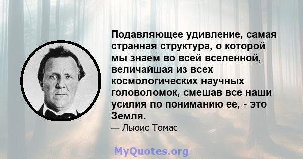 Подавляющее удивление, самая странная структура, о которой мы знаем во всей вселенной, величайшая из всех космологических научных головоломок, смешав все наши усилия по пониманию ее, - это Земля.