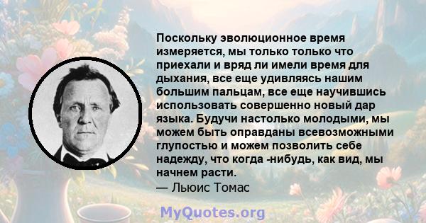 Поскольку эволюционное время измеряется, мы только только что приехали и вряд ли имели время для дыхания, все еще удивляясь нашим большим пальцам, все еще научившись использовать совершенно новый дар языка. Будучи