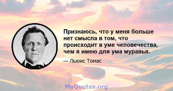 Признаюсь, что у меня больше нет смысла в том, что происходит в уме человечества, чем я имею для ума муравья.