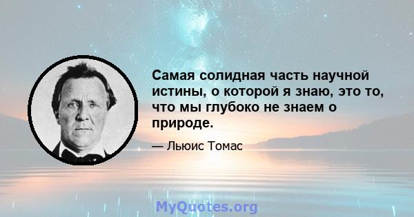 Самая солидная часть научной истины, о которой я знаю, это то, что мы глубоко не знаем о природе.