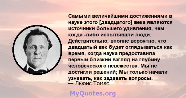 Самыми величайшими достижениями в науке этого [двадцатого] века являются источники большего удивления, чем когда -либо испытывали люди. Действительно, вполне вероятно, что двадцатый век будет оглядываться как время,