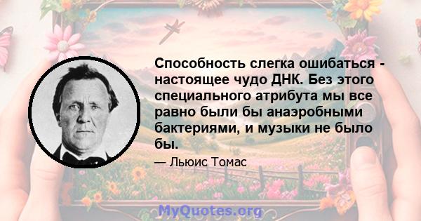 Способность слегка ошибаться - настоящее чудо ДНК. Без этого специального атрибута мы все равно были бы анаэробными бактериями, и музыки не было бы.