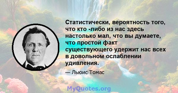 Статистически, вероятность того, что кто -либо из нас здесь настолько мал, что вы думаете, что простой факт существующего удержит нас всех в довольном ослаблении удивления.