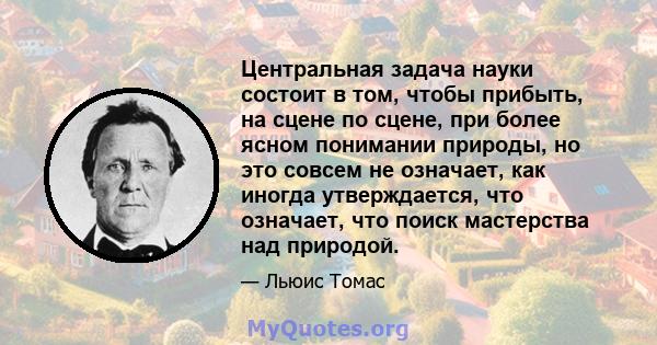 Центральная задача науки состоит в том, чтобы прибыть, на сцене по сцене, при более ясном понимании природы, но это совсем не означает, как иногда утверждается, что означает, что поиск мастерства над природой.