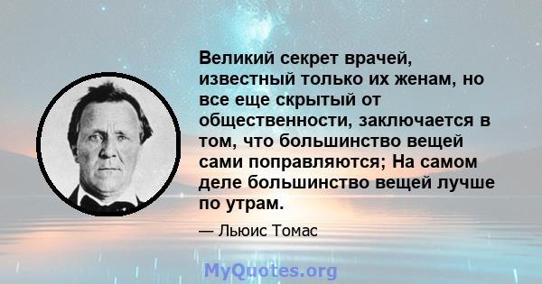 Великий секрет врачей, известный только их женам, но все еще скрытый от общественности, заключается в том, что большинство вещей сами поправляются; На самом деле большинство вещей лучше по утрам.