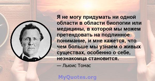 Я не могу придумать ни одной области в области биологии или медицины, в которой мы можем претендовать на подлинное понимание, и мне кажется, что чем больше мы узнаем о живых существах, особенно о себе, незнакомца