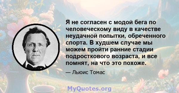 Я не согласен с модой бега по человеческому виду в качестве неудачной попытки, обреченного спорта. В худшем случае мы можем пройти ранние стадии подросткового возраста, и все помнят, на что это похоже.