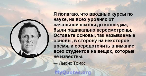 Я полагаю, что вводные курсы по науке, на всех уровнях от начальной школы до колледжа, были радикально пересмотрены. Оставьте основы, так называемые основы, в сторону на некоторое время, и сосредоточить внимание всех