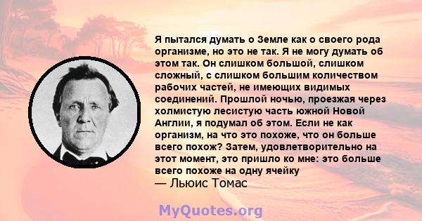 Я пытался думать о Земле как о своего рода организме, но это не так. Я не могу думать об этом так. Он слишком большой, слишком сложный, с слишком большим количеством рабочих частей, не имеющих видимых соединений.