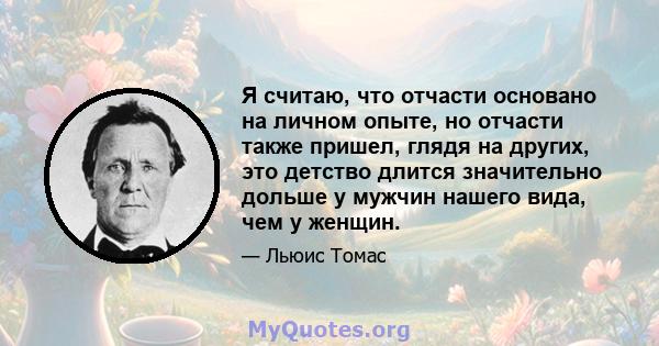 Я считаю, что отчасти основано на личном опыте, но отчасти также пришел, глядя на других, это детство длится значительно дольше у мужчин нашего вида, чем у женщин.