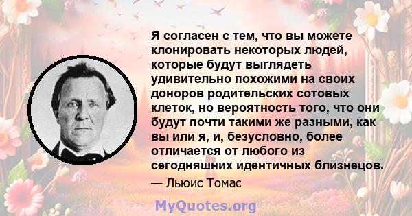 Я согласен с тем, что вы можете клонировать некоторых людей, которые будут выглядеть удивительно похожими на своих доноров родительских сотовых клеток, но вероятность того, что они будут почти такими же разными, как вы