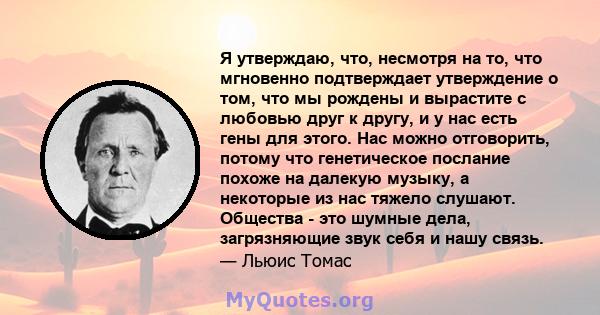 Я утверждаю, что, несмотря на то, что мгновенно подтверждает утверждение о том, что мы рождены и вырастите с любовью друг к другу, и у нас есть гены для этого. Нас можно отговорить, потому что генетическое послание