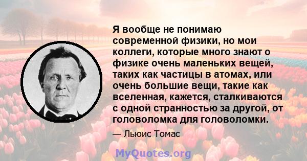 Я вообще не понимаю современной физики, но мои коллеги, которые много знают о физике очень маленьких вещей, таких как частицы в атомах, или очень большие вещи, такие как вселенная, кажется, сталкиваются с одной