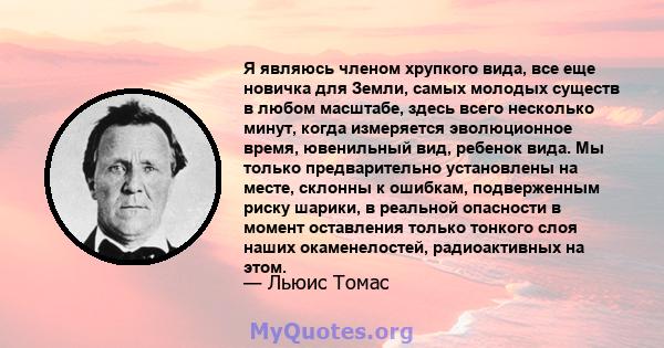 Я являюсь членом хрупкого вида, все еще новичка для Земли, самых молодых существ в любом масштабе, здесь всего несколько минут, когда измеряется эволюционное время, ювенильный вид, ребенок вида. Мы только предварительно 