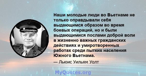 Наши молодые люди во Вьетнаме не только оправдывали себя выдающимся образом во время боевых операций, но и были выдающимися послами доброй воли в жизненно важных гражданских действиях и умиротворенных работах среди