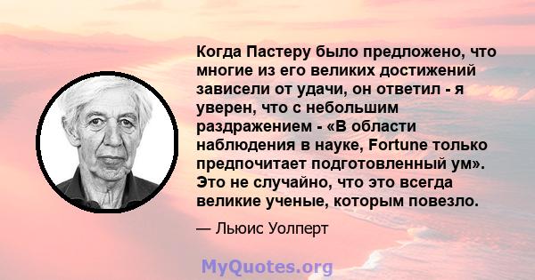 Когда Пастеру было предложено, что многие из его великих достижений зависели от удачи, он ответил - я уверен, что с небольшим раздражением - «В области наблюдения в науке, Fortune только предпочитает подготовленный ум». 