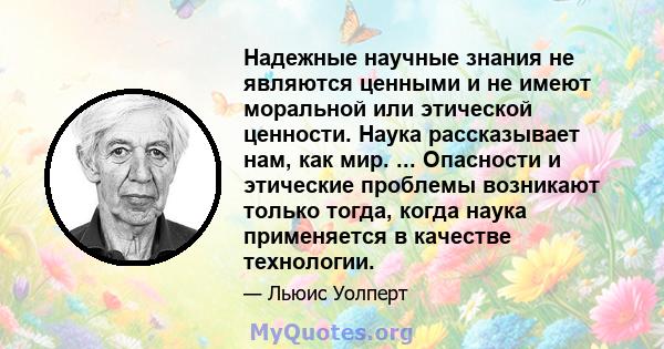 Надежные научные знания не являются ценными и не имеют моральной или этической ценности. Наука рассказывает нам, как мир. ... Опасности и этические проблемы возникают только тогда, когда наука применяется в качестве