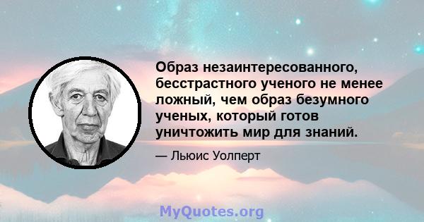 Образ незаинтересованного, бесстрастного ученого не менее ложный, чем образ безумного ученых, который готов уничтожить мир для знаний.