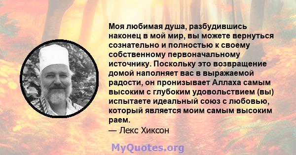 Моя любимая душа, разбудившись наконец в мой мир, вы можете вернуться сознательно и полностью к своему собственному первоначальному источнику. Поскольку это возвращение домой наполняет вас в выражаемой радости, он