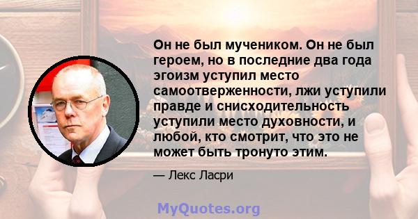 Он не был мучеником. Он не был героем, но в последние два года эгоизм уступил место самоотверженности, лжи уступили правде и снисходительность уступили место духовности, и любой, кто смотрит, что это не может быть