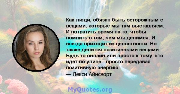 Как люди, обязан быть осторожным с вещами, которые мы там выставляем. И потратить время на то, чтобы помнить о том, чем мы делимся. И всегда приходит из целостности. Но также делится позитивными вещами. Будь то онлайн