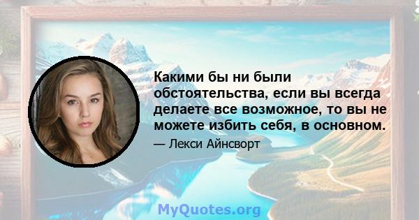 Какими бы ни были обстоятельства, если вы всегда делаете все возможное, то вы не можете избить себя, в основном.