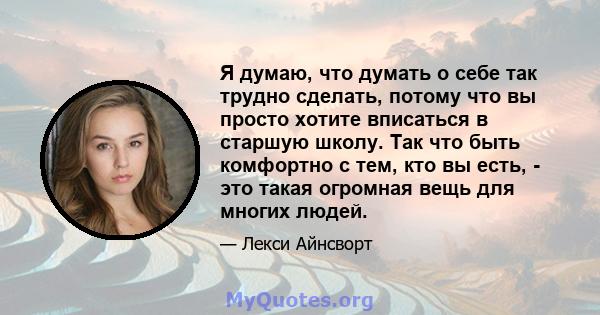 Я думаю, что думать о себе так трудно сделать, потому что вы просто хотите вписаться в старшую школу. Так что быть комфортно с тем, кто вы есть, - это такая огромная вещь для многих людей.