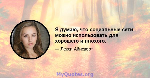 Я думаю, что социальные сети можно использовать для хорошего и плохого.