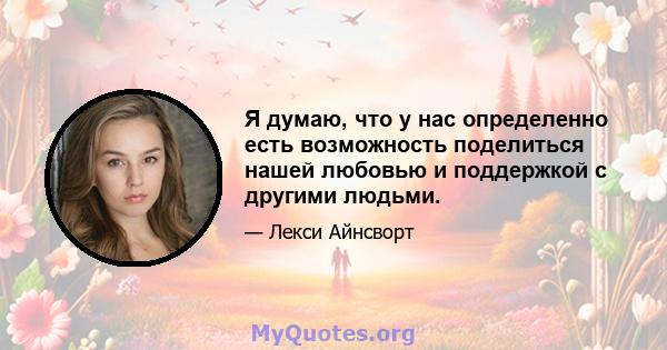 Я думаю, что у нас определенно есть возможность поделиться нашей любовью и поддержкой с другими людьми.