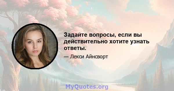 Задайте вопросы, если вы действительно хотите узнать ответы.