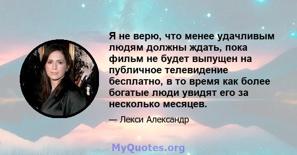 Я не верю, что менее удачливым людям должны ждать, пока фильм не будет выпущен на публичное телевидение бесплатно, в то время как более богатые люди увидят его за несколько месяцев.