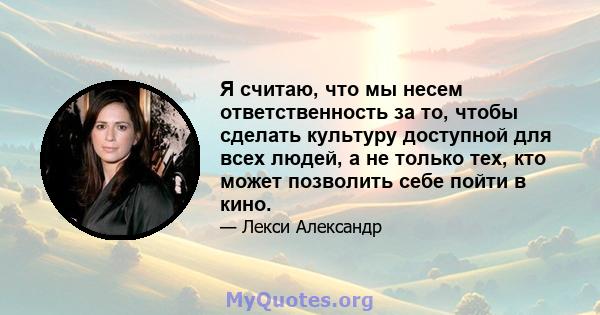 Я считаю, что мы несем ответственность за то, чтобы сделать культуру доступной для всех людей, а не только тех, кто может позволить себе пойти в кино.