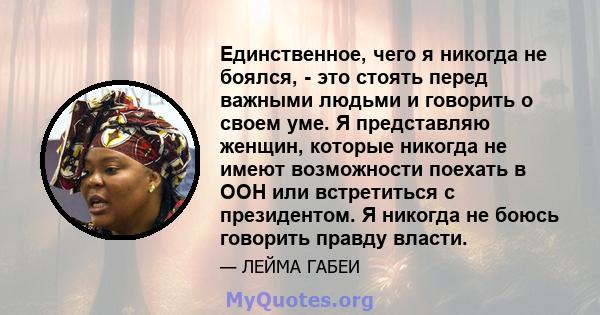 Единственное, чего я никогда не боялся, - это стоять перед важными людьми и говорить о своем уме. Я представляю женщин, которые никогда не имеют возможности поехать в ООН или встретиться с президентом. Я никогда не