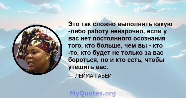 Это так сложно выполнять какую -либо работу ненарочно, если у вас нет постоянного осознания того, кто больше, чем вы - кто -то, кто будет не только за вас бороться, но и кто есть, чтобы утешить вас.