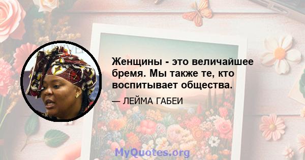 Женщины - это величайшее бремя. Мы также те, кто воспитывает общества.