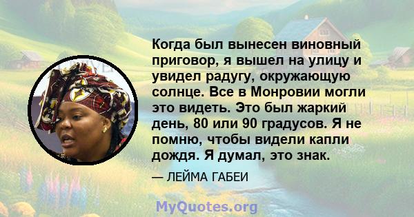 Когда был вынесен виновный приговор, я вышел на улицу и увидел радугу, окружающую солнце. Все в Монровии могли это видеть. Это был жаркий день, 80 или 90 градусов. Я не помню, чтобы видели капли дождя. Я думал, это знак.